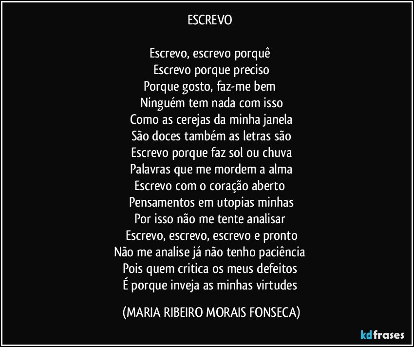 ESCREVO 

Escrevo, escrevo porquê 
Escrevo porque preciso
Porque gosto, faz-me bem 
Ninguém tem nada com isso
Como as cerejas da minha janela
São doces também as letras são
Escrevo porque faz sol ou chuva
Palavras que me mordem a alma
Escrevo com o coração aberto 
Pensamentos em utopias minhas
Por isso não me tente analisar 
Escrevo, escrevo, escrevo e pronto
Não me analise já não tenho paciência 
Pois quem critica os meus defeitos 
É porque inveja as minhas virtudes (MARIA RIBEIRO MORAIS FONSECA)