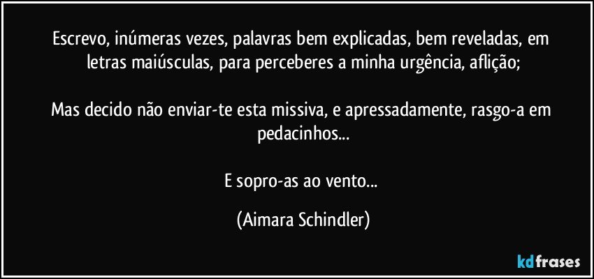 Escrevo, inúmeras vezes, palavras bem explicadas, bem reveladas, em letras maiúsculas, para perceberes a minha urgência, aflição;

Mas decido não enviar-te esta missiva, e apressadamente, rasgo-a em pedacinhos...

E sopro-as ao vento... (Aimara Schindler)