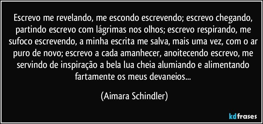 Escrevo me revelando, me escondo escrevendo; escrevo chegando, partindo escrevo com lágrimas nos olhos; escrevo respirando, me sufoco escrevendo, a minha escrita me salva, mais uma vez, com o ar puro de novo; escrevo a cada amanhecer, anoitecendo escrevo, me servindo de inspiração a bela lua cheia alumiando e alimentando fartamente os meus devaneios... (Aimara Schindler)