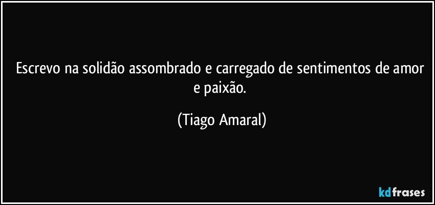 Escrevo na solidão assombrado e carregado de sentimentos de amor e paixão. (Tiago Amaral)