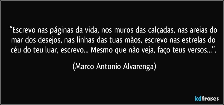 “Escrevo nas páginas da vida, nos muros das calçadas, nas areias do mar dos desejos, nas linhas das tuas mãos, escrevo nas estrelas do céu do teu luar,  escrevo... Mesmo que não veja, faço teus versos...”. (Marco Antonio Alvarenga)