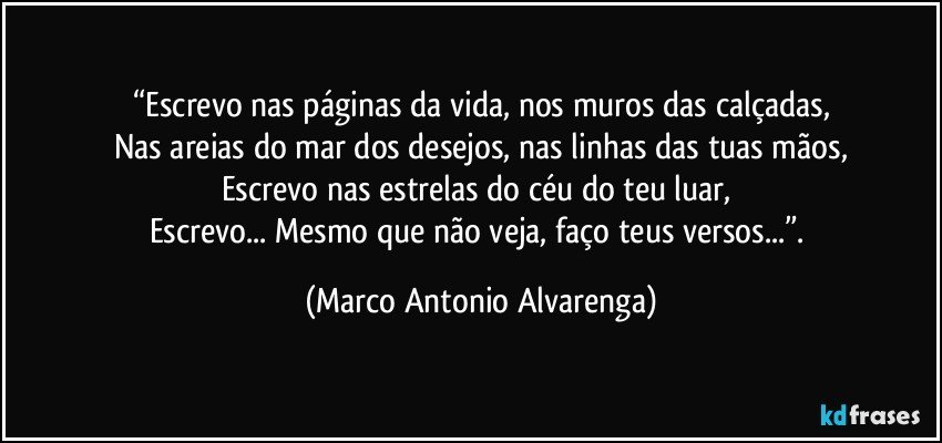 “Escrevo nas páginas da vida, nos muros das calçadas,
Nas areias do mar dos desejos, nas linhas das tuas mãos,
Escrevo nas estrelas do céu do teu luar, 
Escrevo... Mesmo que não veja, faço teus versos...”. (Marco Antonio Alvarenga)