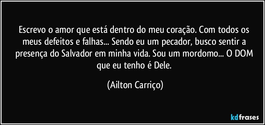 Escrevo o amor que está dentro do meu coração.  Com todos os meus defeitos e falhas... Sendo eu um pecador, busco  sentir a presença do Salvador em minha vida. Sou um mordomo... O DOM que eu tenho é Dele. (Ailton Carriço)