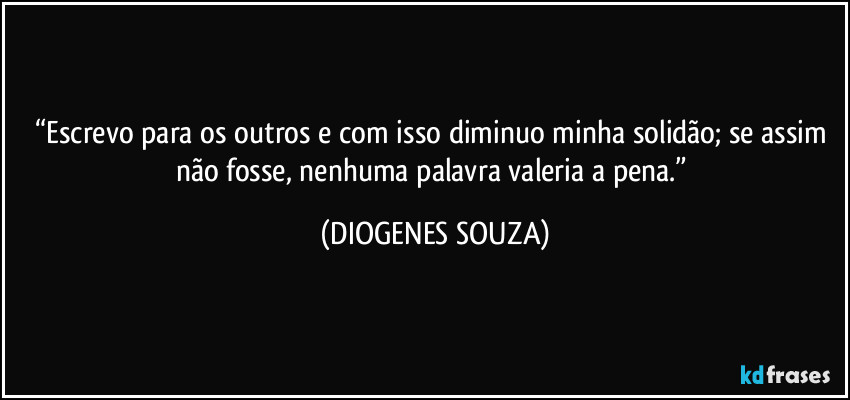 “Escrevo para os outros e com isso diminuo minha solidão; se assim não fosse, nenhuma palavra valeria a pena.” (DIOGENES SOUZA)