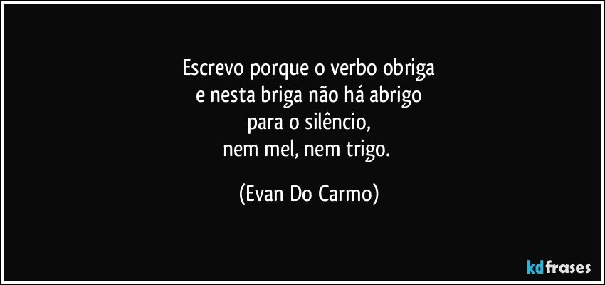 Escrevo porque o verbo obriga
e nesta briga não há abrigo
para o silêncio,
nem mel, nem trigo. (Evan Do Carmo)