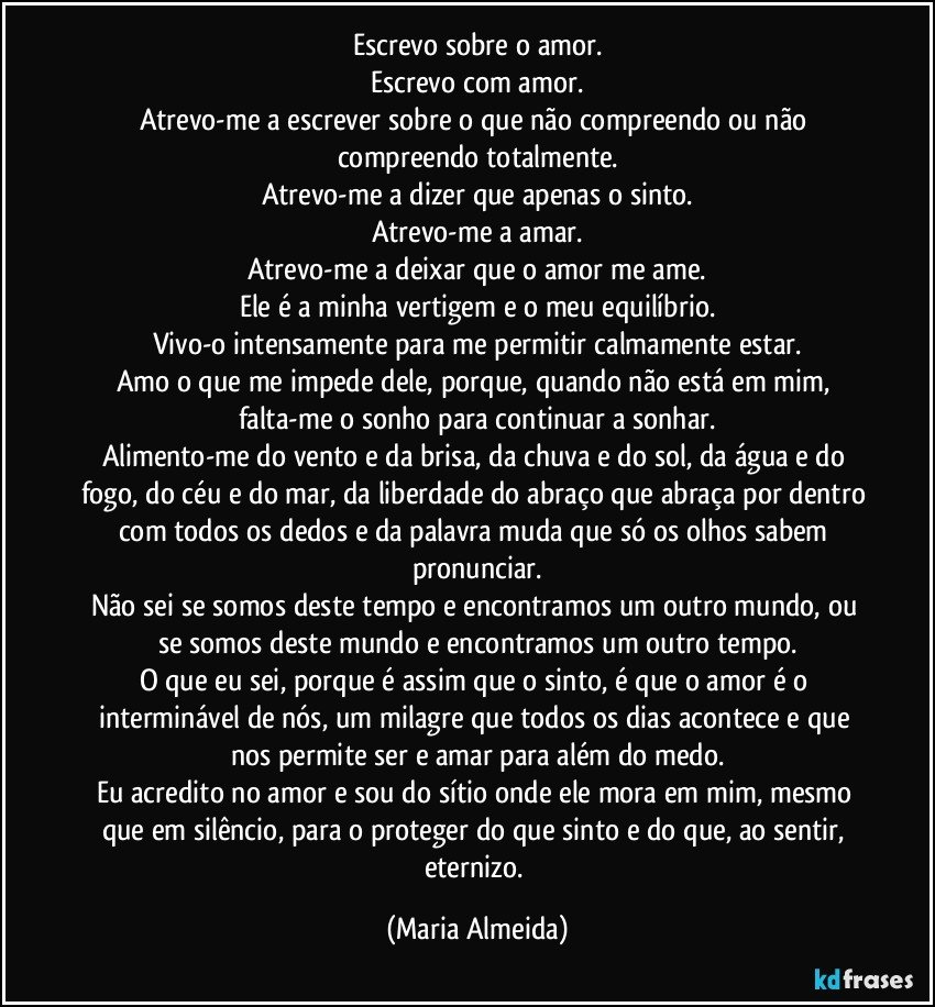 Escrevo sobre o amor.
Escrevo com amor.
Atrevo-me a escrever sobre o que não compreendo ou não compreendo totalmente.
Atrevo-me a dizer que apenas o sinto.
Atrevo-me a amar.
Atrevo-me a deixar que o amor me ame.
Ele é a minha vertigem e o meu equilíbrio.
Vivo-o intensamente para me permitir calmamente estar.
Amo o que me impede dele, porque, quando não está em mim, falta-me o sonho para continuar a sonhar.
Alimento-me do vento e da brisa, da chuva e do sol, da água e do fogo, do céu e do mar, da liberdade do abraço que abraça por dentro com todos os dedos e da palavra muda que só os olhos sabem pronunciar.
Não sei se somos deste tempo e encontramos um outro mundo, ou se somos deste mundo e encontramos um outro tempo.
O que eu sei, porque é assim que o sinto, é que o amor é o interminável de nós, um milagre que todos os dias acontece e que nos permite ser e amar para além do medo.
Eu acredito no amor e sou do sítio onde ele mora em mim, mesmo que em silêncio, para o proteger do que sinto e do que, ao sentir, eternizo. (Maria Almeida)