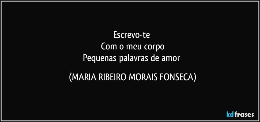 Escrevo-te 
Com o meu corpo
Pequenas palavras de amor (MARIA RIBEIRO MORAIS FONSECA)