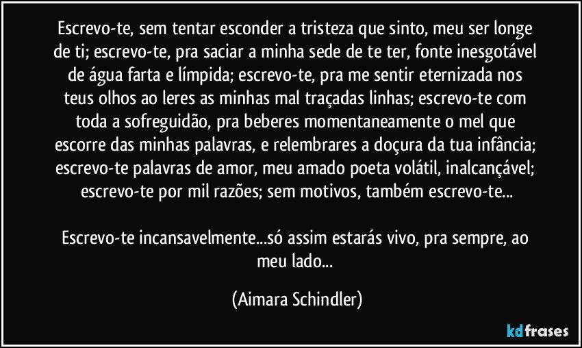 Escrevo-te, sem tentar esconder a tristeza que sinto, meu ser longe de ti;  escrevo-te, pra saciar a minha sede de te ter, fonte inesgotável de água farta e límpida;  escrevo-te, pra me sentir eternizada nos teus olhos ao leres as minhas mal traçadas linhas;  escrevo-te com toda a sofreguidão,  pra beberes momentaneamente o mel que escorre das minhas palavras, e  relembrares a doçura da tua infância; escrevo-te palavras de amor, meu amado poeta volátil,  inalcançável; escrevo-te por mil razões;  sem motivos,  também escrevo-te...

Escrevo-te incansavelmente...só assim estarás vivo, pra sempre,  ao meu lado... (Aimara Schindler)