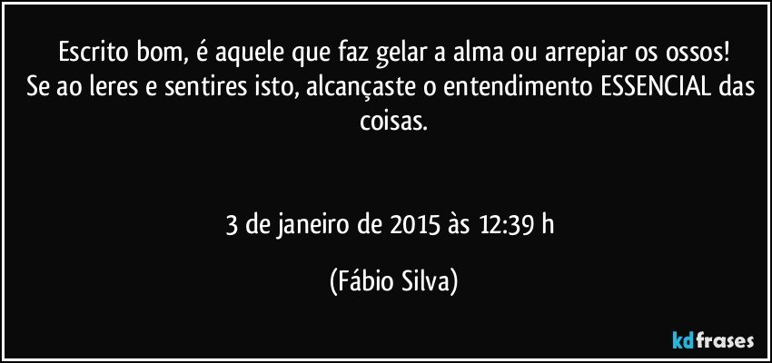 Escrito bom, é aquele que faz gelar a alma ou arrepiar os ossos!
Se ao leres e sentires isto, alcançaste o entendimento ESSENCIAL das coisas.


3 de janeiro de 2015 às 12:39 h (Fábio Silva)