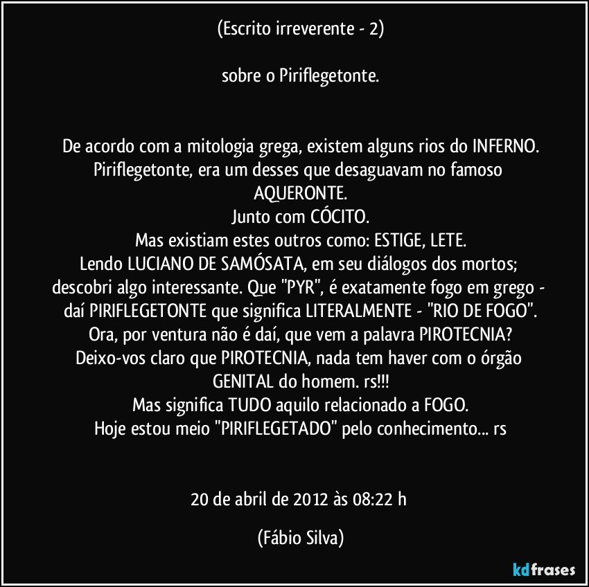 (Escrito irreverente - 2)

sobre o Piriflegetonte.


De acordo com a mitologia grega, existem alguns rios do INFERNO.
Piriflegetonte, era um desses que desaguavam no famoso AQUERONTE.
Junto com CÓCITO.
Mas existiam estes outros como: ESTIGE, LETE.
Lendo LUCIANO DE SAMÓSATA, em seu diálogos dos mortos; descobri algo interessante. Que "PYR", é exatamente fogo em grego - daí PIRIFLEGETONTE que significa LITERALMENTE - "RIO DE FOGO".
Ora, por ventura não é daí, que vem a palavra PIROTECNIA?
Deixo-vos claro que PIROTECNIA, nada tem haver com o órgão GENITAL do homem. rs!!!
Mas significa TUDO aquilo relacionado a FOGO.
Hoje estou meio "PIRIFLEGETADO" pelo conhecimento... rs


20 de abril de 2012 às 08:22 h (Fábio Silva)