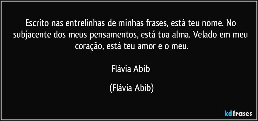 Escrito nas entrelinhas de minhas frases, está teu nome. No subjacente dos meus pensamentos, está tua alma. Velado em meu coração, está teu amor e o meu.

Flávia Abib (Flávia Abib)