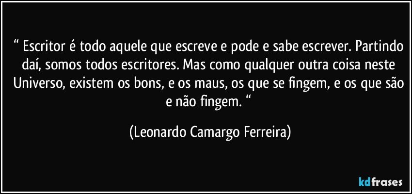 “ Escritor é todo aquele que escreve e pode e sabe escrever. Partindo daí, somos todos escritores. Mas como qualquer outra coisa neste Universo, existem os bons, e os maus, os que se fingem, e os que são e não fingem. “ (Leonardo Camargo Ferreira)