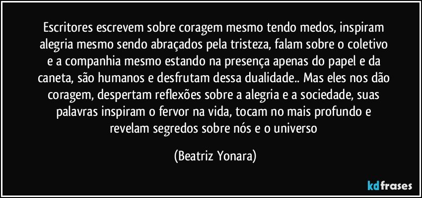 Escritores escrevem sobre coragem mesmo tendo medos, inspiram alegria mesmo sendo abraçados pela tristeza, falam sobre o coletivo e a companhia mesmo estando na presença apenas do papel e da caneta, são humanos e desfrutam dessa dualidade.. Mas eles nos dão coragem, despertam reflexões sobre a alegria e a sociedade, suas palavras inspiram o fervor na vida, tocam no mais profundo e revelam segredos sobre nós e o universo (Beatriz Yonara)