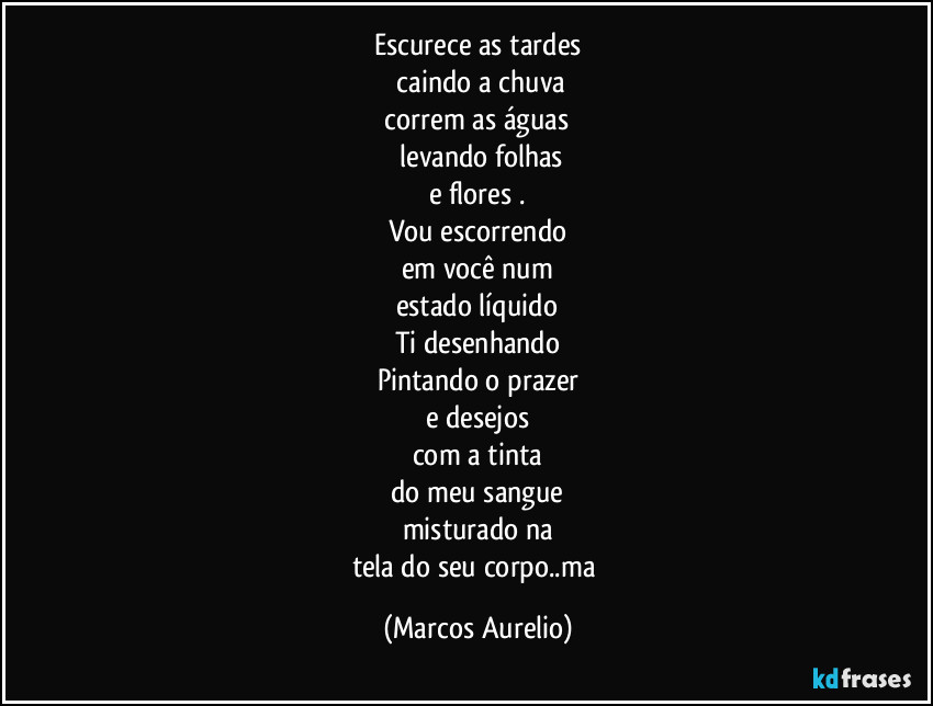 Escurece as tardes
 caindo a chuva
 correm as águas 
 levando folhas
e flores .
Vou escorrendo
em você num
estado líquido
Ti desenhando
Pintando o prazer
e desejos
com a  tinta
do meu sangue
misturado na
tela do seu corpo..ma (Marcos Aurelio)