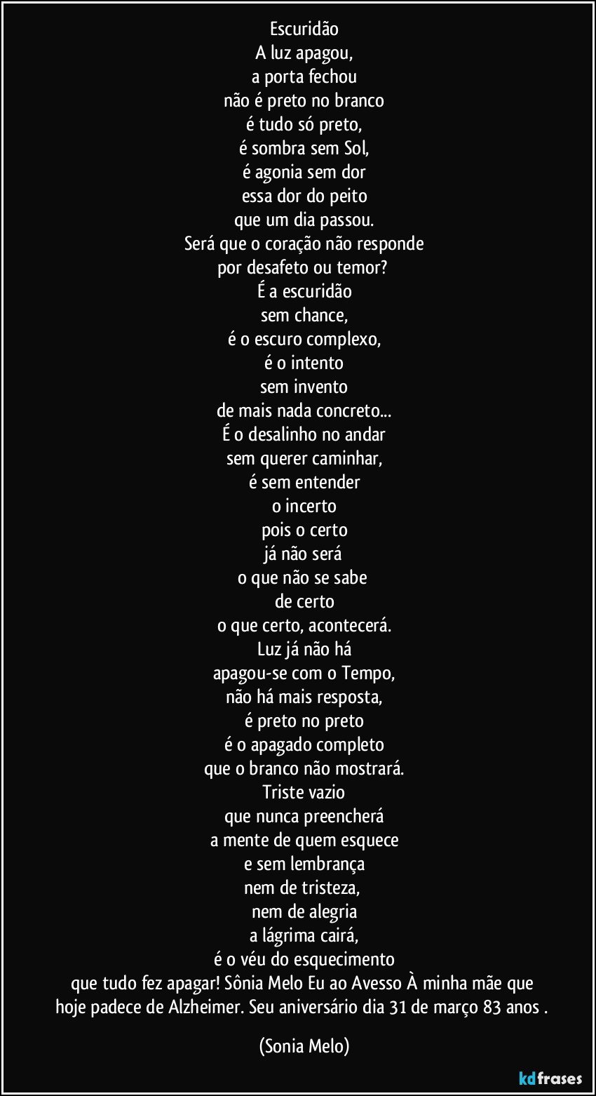 Escuridão
A luz apagou,
a porta fechou
não é preto no branco
é tudo só preto,
é sombra sem Sol,
é agonia sem dor
essa dor do peito
que um dia passou.
Será que o coração não responde
por desafeto ou temor? 
É a escuridão
sem chance,
é o escuro complexo,
é o intento
sem invento
de mais nada concreto...
É o desalinho no andar
sem querer caminhar,
é sem entender
o incerto
pois o certo
já não será
o que não se sabe 
de certo
o que certo, acontecerá.
Luz já não há
apagou-se com o Tempo,
não há mais resposta,
é preto no preto
é o apagado completo
que o branco não mostrará.
Triste vazio
que nunca preencherá
a mente de quem esquece
e sem lembrança
nem de tristeza, 
nem de alegria
a lágrima cairá,
é o véu do esquecimento
que tudo fez apagar!  Sônia Melo Eu ao Avesso À minha mãe que hoje padece de Alzheimer. Seu aniversário dia 31 de março 83 anos  . (Sonia Melo)