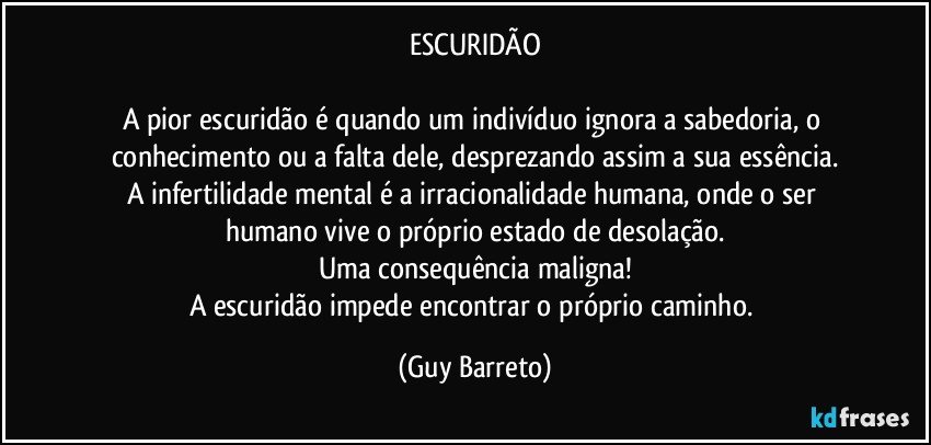 ESCURIDÃO

A pior escuridão é quando um indivíduo ignora a sabedoria, o conhecimento ou a falta dele, desprezando assim a sua essência.
A infertilidade mental é a irracionalidade humana, onde o ser humano vive o próprio estado de desolação.
Uma consequência maligna!
A escuridão impede encontrar o próprio caminho. (Guy Barreto)