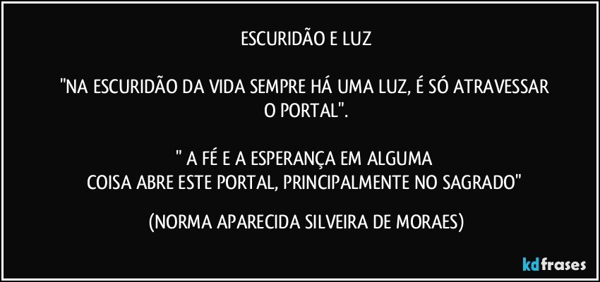 ESCURIDÃO E LUZ

"NA ESCURIDÃO DA VIDA SEMPRE HÁ UMA LUZ, É SÓ ATRAVESSAR O PORTAL".

" A FÉ E A ESPERANÇA EM ALGUMA 
COISA ABRE ESTE PORTAL, PRINCIPALMENTE NO SAGRADO" (NORMA APARECIDA SILVEIRA DE MORAES)