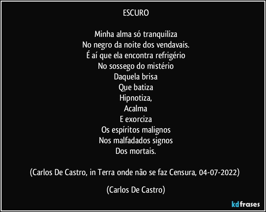 ESCURO

Minha alma só tranquiliza
No negro da noite dos vendavais.
É aí que ela encontra refrigério
No sossego do mistério
Daquela brisa
Que batiza
Hipnotiza,
Acalma
E exorciza
Os espíritos malignos
Nos malfadados signos
Dos mortais.

(Carlos De Castro, in Terra onde não se faz Censura, 04-07-2022) (Carlos De Castro)