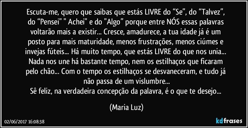 Escuta-me, quero que saibas que estás LIVRE do “Se”, do  “Talvez”, do  “Pensei" " Achei" e do "Algo” porque entre NÓS essas palavras voltarão mais a existir... Cresce, amadurece, a tua idade já é um posto para mais maturidade, menos frustrações, menos ciúmes e invejas fúteis... Há muito tempo, que estás LIVRE do que nos unia... Nada nos une há bastante tempo, nem os estilhaços que ficaram pelo chão... Com o tempo os estilhaços  se desvaneceram, e tudo já não passa de um vislumbre...
Sê feliz, na verdadeira concepção da palavra, é o que te desejo... (Maria Luz)