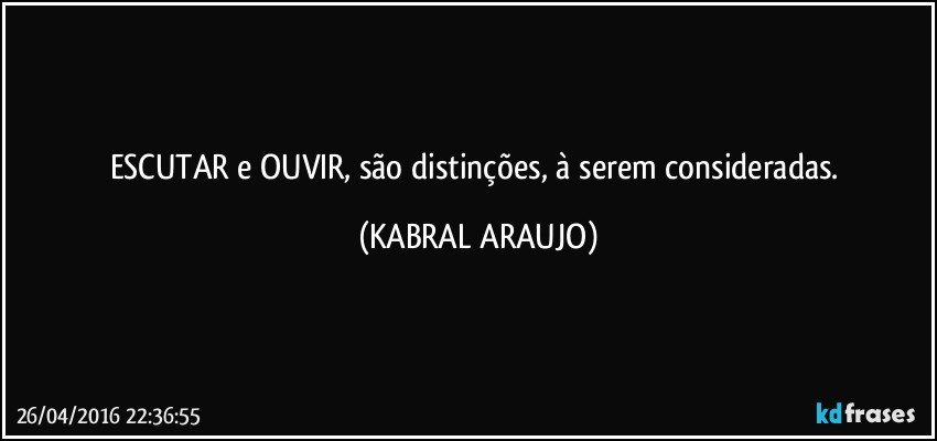 ESCUTAR e OUVIR, são distinções, à serem consideradas. (KABRAL ARAUJO)