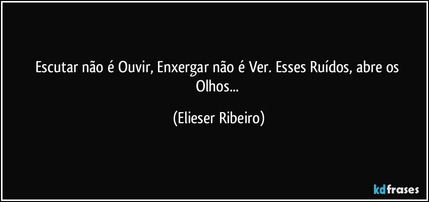 Escutar não é Ouvir, Enxergar não é Ver. Esses Ruídos, abre os Olhos... (Elieser Ribeiro)