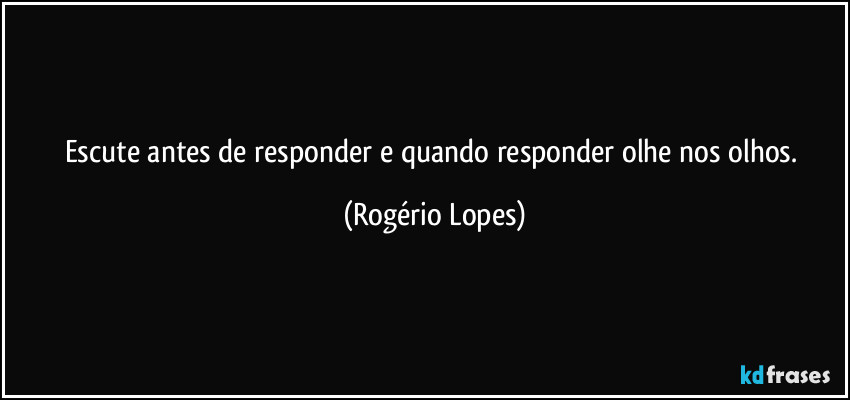 Escute antes de responder e quando responder olhe nos olhos. (Rogério Lopes)