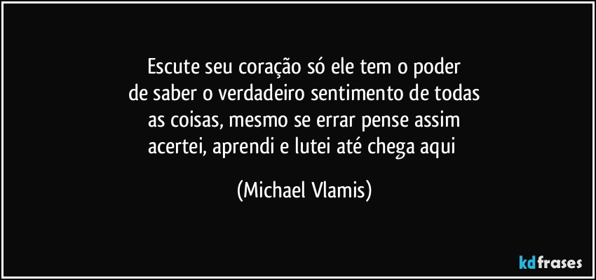 Escute seu coração só ele tem o poder
de saber o verdadeiro sentimento de todas
as coisas, mesmo se errar pense assim
acertei, aprendi e lutei até chega aqui (Michael Vlamis)