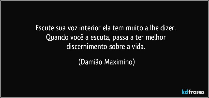 Escute sua voz interior ela tem muito a lhe dizer. 
Quando você a escuta, passa a ter melhor 
discernimento sobre a vida. (Damião Maximino)