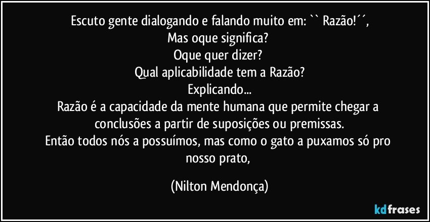 Escuto gente dialogando e falando muito em:  `` Razão!´´,
Mas oque significa? 
Oque quer dizer? 
Qual aplicabilidade tem a Razão?
Explicando...
Razão é a capacidade da mente humana que permite chegar a conclusões a partir de suposições ou premissas.
Então todos nós a possuímos, mas como o gato a puxamos só pro nosso prato, (Nilton Mendonça)