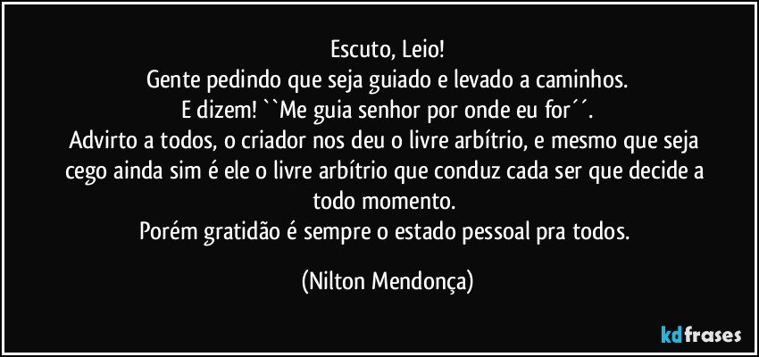 Escuto, Leio!
Gente pedindo que seja guiado e levado a caminhos.
E dizem! ``Me guia senhor por onde eu for´´.
Advirto a todos, o criador nos deu o livre arbítrio, e mesmo que seja cego ainda sim é ele o livre arbítrio que conduz cada ser que decide a todo momento. 
Porém gratidão é sempre o estado pessoal pra todos. (Nilton Mendonça)