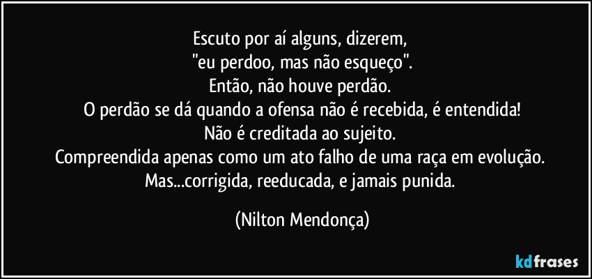 Escuto por aí alguns, dizerem, 
"eu perdoo, mas não esqueço".
Então, não houve perdão. 
O perdão se dá quando a ofensa não é recebida, é entendida!
Não é creditada ao sujeito. 
Compreendida apenas como um ato falho de uma raça em evolução. 
Mas...corrigida, reeducada, e jamais punida. (Nilton Mendonça)