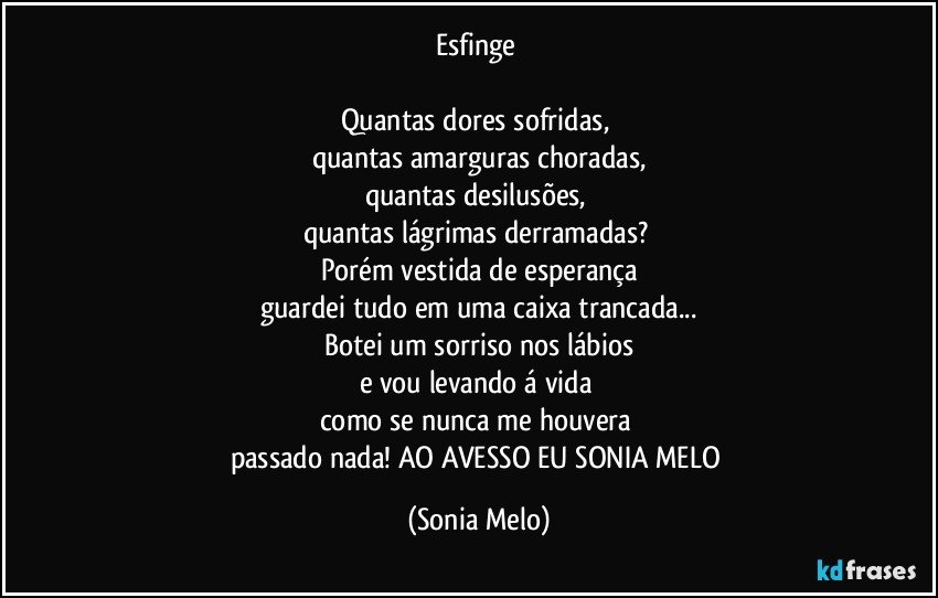 Esfinge 

Quantas  dores  sofridas, 
quantas amarguras choradas,
quantas  desilusões, 
quantas  lágrimas  derramadas? 
Porém vestida  de esperança
guardei tudo  em uma  caixa  trancada...
Botei  um sorriso  nos  lábios
e vou  levando  á vida 
como  se nunca  me houvera 
passado  nada! AO AVESSO  EU SONIA MELO (Sonia Melo)