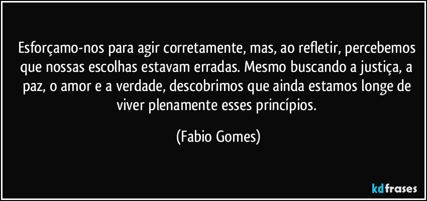 Esforçamo-nos para agir corretamente, mas, ao refletir, percebemos que nossas escolhas estavam erradas. Mesmo buscando a justiça, a paz, o amor e a verdade, descobrimos que ainda estamos longe de viver plenamente esses princípios. (Fabio Gomes)