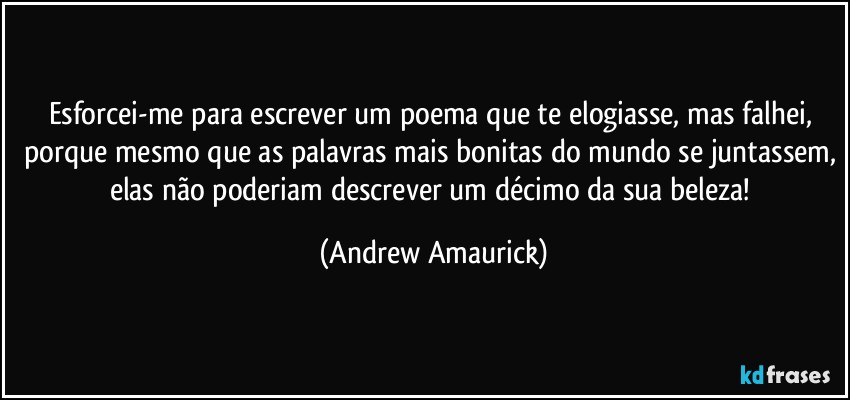 Esforcei-me para escrever um poema que te elogiasse, mas falhei, porque mesmo que as palavras mais bonitas do mundo se juntassem, elas não poderiam descrever um décimo da sua beleza! (Andrew Amaurick)