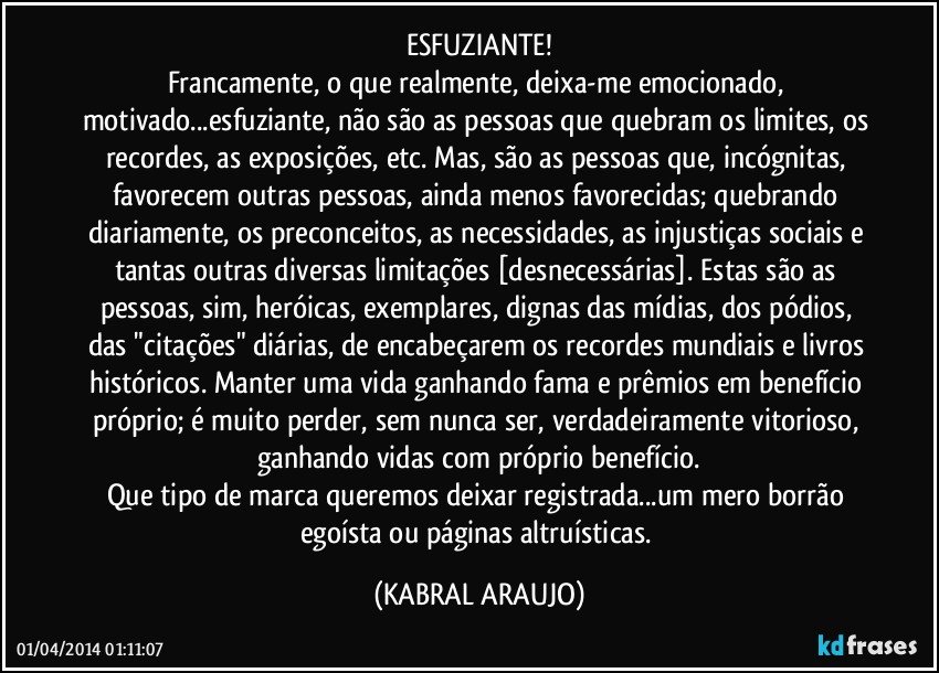 ESFUZIANTE!
Francamente, o que realmente, deixa-me emocionado, motivado...esfuziante, não são as pessoas que quebram os limites, os recordes, as exposições, etc. Mas, são as pessoas que, incógnitas, favorecem outras pessoas, ainda menos favorecidas; quebrando diariamente, os preconceitos, as necessidades, as injustiças sociais e tantas outras diversas limitações [desnecessárias]. Estas são as pessoas, sim, heróicas, exemplares, dignas das mídias, dos pódios, das "citações" diárias, de encabeçarem os recordes mundiais e livros históricos. Manter uma vida ganhando fama e prêmios em benefício próprio; é muito perder, sem nunca ser, verdadeiramente vitorioso, ganhando vidas com próprio benefício.
Que tipo de marca queremos deixar registrada...um mero borrão egoísta ou páginas altruísticas. (KABRAL ARAUJO)