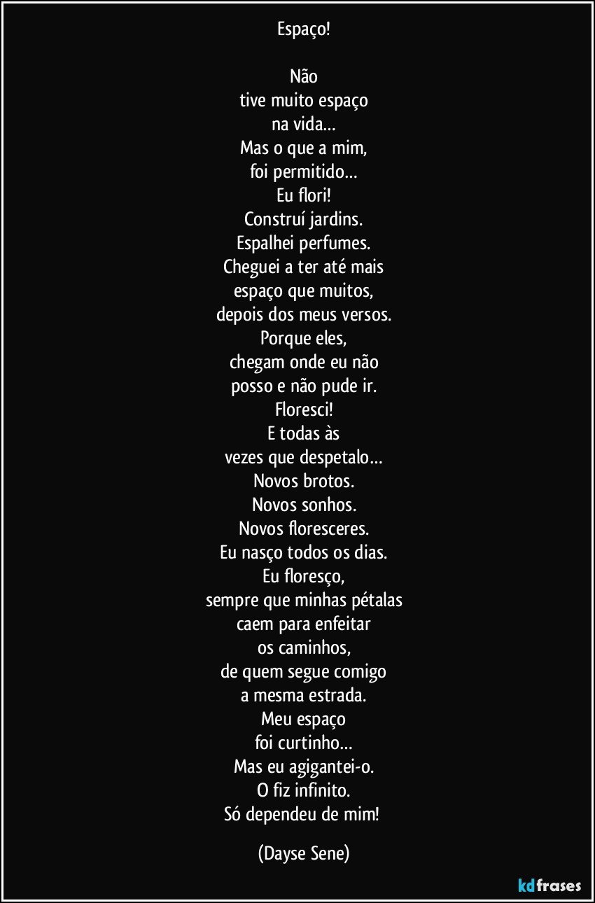 Espaço!

Não
tive muito espaço
na vida…
Mas o que a mim,
foi permitido…
Eu flori!
Construí jardins.
Espalhei perfumes.
Cheguei a ter até mais
espaço que muitos,
depois dos meus versos.
Porque eles,
chegam onde eu não
posso e não pude ir.
Floresci!
E todas às
vezes que despetalo…
Novos brotos.
Novos sonhos.
Novos floresceres.
Eu nasço todos os dias.
Eu floresço,
sempre que minhas pétalas
caem para enfeitar
os caminhos,
de quem segue comigo
a mesma estrada.
Meu espaço
foi curtinho…
Mas eu agigantei-o.
O fiz infinito.
Só dependeu de mim! (Dayse Sene)