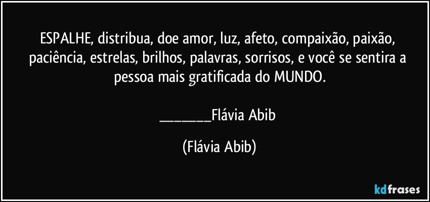 ESPALHE, distribua, doe amor, luz, afeto, compaixão, paixão, paciência, estrelas, brilhos, palavras, sorrisos, e você se sentira a pessoa mais gratificada do MUNDO.

___Flávia Abib (Flávia Abib)