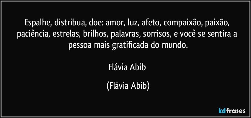 Espalhe, distribua, doe: amor, luz, afeto, compaixão, paixão, paciência, estrelas, brilhos, palavras, sorrisos, e você se sentira a pessoa mais gratificada do mundo.

Flávia Abib (Flávia Abib)