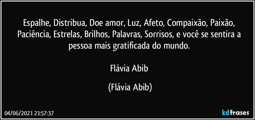 Espalhe, Distribua, Doe amor, Luz, Afeto, Compaixão, Paixão, Paciência, Estrelas, Brilhos, Palavras, Sorrisos, e você se sentira a pessoa mais gratificada do mundo. 

Flávia Abib (Flávia Abib)