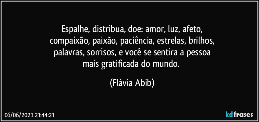 Espalhe, distribua, doe: amor, luz, afeto,
compaixão, paixão, paciência, estrelas, brilhos,
palavras, sorrisos, e você se sentira a pessoa
mais gratificada do mundo. (Flávia Abib)