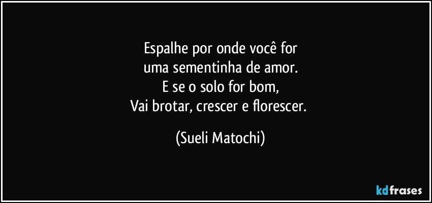 Espalhe por onde você for
uma sementinha de amor.
E se o solo for bom,
Vai brotar, crescer e florescer. (Sueli Matochi)