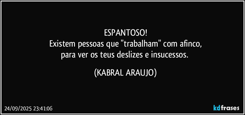 ESPANTOSO!
Existem pessoas que "trabalham" com afinco,
para ver os teus deslizes e insucessos. (KABRAL ARAUJO)
