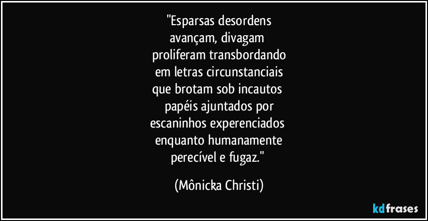 "Esparsas desordens
avançam, divagam
proliferam transbordando
em letras circunstanciais
que brotam sob incautos
papéis ajuntados por
escaninhos experenciados
enquanto humanamente
perecível e fugaz." (Mônicka Christi)