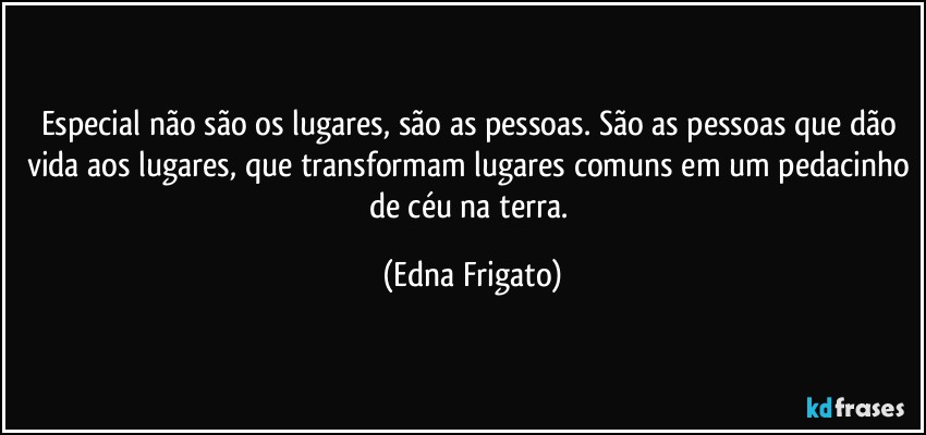 Especial não são os lugares, são as pessoas. São as pessoas que dão vida aos lugares, que transformam lugares comuns em um pedacinho de céu na terra. (Edna Frigato)