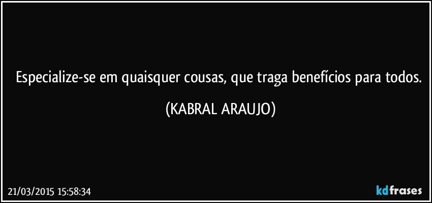 Especialize-se em quaisquer cousas, que traga benefícios para todos. (KABRAL ARAUJO)