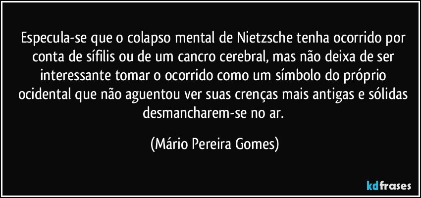 Especula-se que o colapso mental de Nietzsche tenha ocorrido por conta de sífilis ou de um cancro cerebral, mas não deixa de ser interessante tomar o ocorrido como um símbolo do próprio ocidental que não aguentou ver suas crenças mais antigas e sólidas desmancharem-se no ar. (Mário Pereira Gomes)