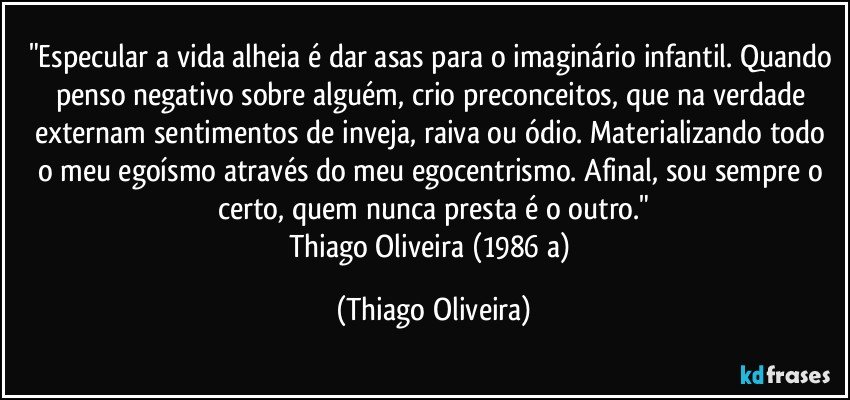 "Especular a vida alheia é dar asas para o imaginário infantil. Quando penso negativo sobre alguém, crio preconceitos, que na verdade externam sentimentos de inveja, raiva ou ódio. Materializando todo o meu egoísmo através do meu egocentrismo. Afinal, sou sempre o certo, quem nunca presta é o outro."
Thiago Oliveira (1986 a) (Thiago Oliveira)
