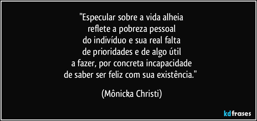 "Especular sobre a vida alheia
reflete a pobreza pessoal
do indivíduo e sua real falta
de prioridades e de algo útil
a fazer, por concreta incapacidade
de saber ser feliz com sua existência." (Mônicka Christi)