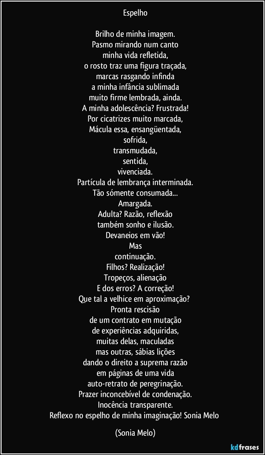 Espelho

Brilho de minha imagem.
Pasmo mirando num canto
minha vida refletida,
o rosto traz uma figura traçada,
marcas rasgando infinda
a minha infância sublimada
muito firme lembrada, ainda.
A minha adolescência? Frustrada!
Por cicatrizes muito marcada,
Mácula essa, ensangüentada,
sofrida,
transmudada,
sentida,
vivenciada.
Partícula de lembrança interminada.
Tão sómente consumada...
Amargada.
Adulta? Razão, reflexão
também sonho e ilusão.
Devaneios em vão!
Mas
continuação.
Filhos? Realização!
Tropeços, alienação
E dos erros? A correção!
Que tal a velhice em aproximação? 
Pronta rescisão
de um contrato em mutação
de experiências adquiridas,
muitas delas, maculadas
mas outras, sábias lições
dando o direito a suprema razão
em páginas de uma vida
auto-retrato de peregrinação.
Prazer inconcebível de condenação.
Inocência transparente.
Reflexo no espelho de minha imaginação! Sonia Melo (Sonia Melo)