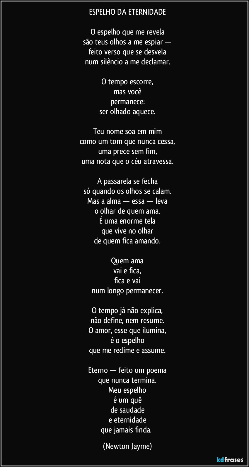 ESPELHO DA ETERNIDADE

O espelho que me revela
são teus olhos a me espiar —
feito verso que se desvela
num silêncio a me declamar.

O tempo escorre,
mas você
permanece:
ser olhado aquece.

Teu nome soa em mim
como um tom que nunca cessa,
uma prece sem fim,
uma nota que o céu atravessa.

A passarela se fecha
só quando os olhos se calam.
Mas a alma — essa — leva
o olhar de quem ama.
É uma enorme tela
que vive no olhar
de quem fica amando.

Quem ama
vai e fica,
fica e vai
num longo permanecer.

O tempo já não explica,
não define, nem resume.
O amor, esse que ilumina,
é o espelho
que me redime e assume.

Eterno — feito um poema
que nunca termina.
Meu espelho
é um quê
de saudade
e eternidade
que jamais finda. (Newton Jayme)